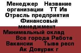 Менеджер › Название организации ­ ТТ-Ив › Отрасль предприятия ­ Финансовый менеджмент › Минимальный оклад ­ 35 000 - Все города Работа » Вакансии   . Тыва респ.,Ак-Довурак г.